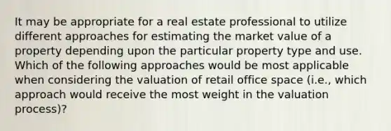 It may be appropriate for a real estate professional to utilize different approaches for estimating the market value of a property depending upon the particular property type and use. Which of the following approaches would be most applicable when considering the valuation of retail office space (i.e., which approach would receive the most weight in the valuation process)?