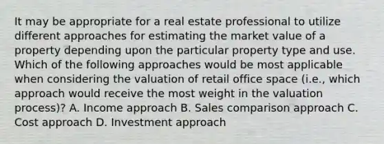 It may be appropriate for a real estate professional to utilize different approaches for estimating the market value of a property depending upon the particular property type and use. Which of the following approaches would be most applicable when considering the valuation of retail office space (i.e., which approach would receive the most weight in the valuation process)? A. Income approach B. Sales comparison approach C. Cost approach D. Investment approach