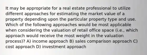 It may be appropriate for a real estate professional to utilize different approaches for estimating the market value of a property depending upon the particular property type and use. Which of the following approaches would be most applicable when considering the valuation of retail office space (i.e., which approach would receive the most weight in the valuation process)? A) income approach B) sales comparison approach C) cost approach D) investment approach