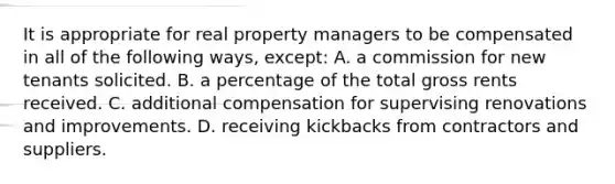 It is appropriate for real property managers to be compensated in all of the following ways, except: A. a commission for new tenants solicited. B. a percentage of the total gross rents received. C. additional compensation for supervising renovations and improvements. D. receiving kickbacks from contractors and suppliers.