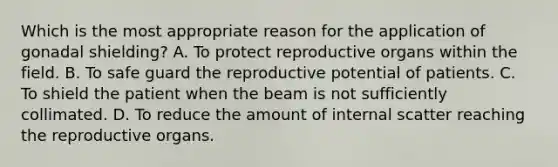 Which is the most appropriate reason for the application of gonadal shielding? A. To protect reproductive organs within the field. B. To safe guard the reproductive potential of patients. C. To shield the patient when the beam is not sufficiently collimated. D. To reduce the amount of internal scatter reaching the reproductive organs.