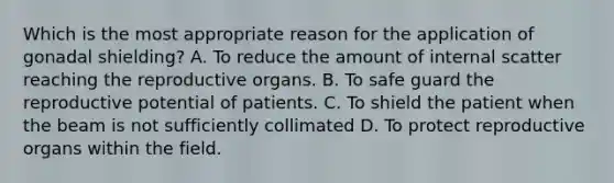 Which is the most appropriate reason for the application of gonadal shielding? A. To reduce the amount of internal scatter reaching the reproductive organs. B. To safe guard the reproductive potential of patients. C. To shield the patient when the beam is not sufficiently collimated D. To protect reproductive organs within the field.