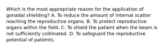 Which is the most appropriate reason for the application of gonadal shielding? A. To reduce the amount of internal scatter reaching the reproductive organs. B. To protect reproductive organs within the field. C. To shield the patient when the beam is not sufficiently collimated. D. To safeguard the reproductive potential of patients.