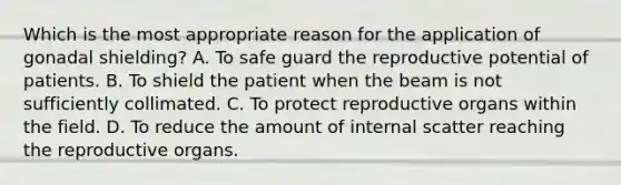 Which is the most appropriate reason for the application of gonadal shielding? A. To safe guard the reproductive potential of patients. B. To shield the patient when the beam is not sufficiently collimated. C. To protect reproductive organs within the field. D. To reduce the amount of internal scatter reaching the reproductive organs.