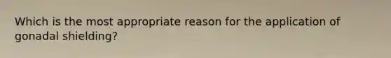 Which is the most appropriate reason for the application of gonadal shielding?