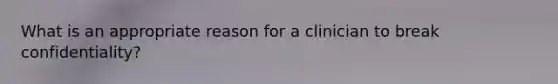 What is an appropriate reason for a clinician to break confidentiality?