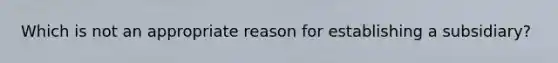 Which is not an appropriate reason for establishing a subsidiary?