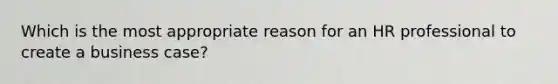 Which is the most appropriate reason for an HR professional to create a business case?
