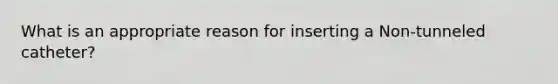 What is an appropriate reason for inserting a Non-tunneled catheter?