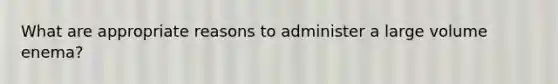 What are appropriate reasons to administer a large volume enema?