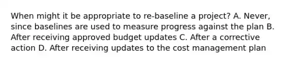 When might it be appropriate to re-baseline a project? A. Never, since baselines are used to measure progress against the plan B. After receiving approved budget updates C. After a corrective action D. After receiving updates to the cost management plan