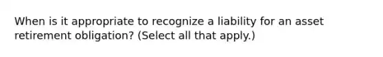 When is it appropriate to recognize a liability for an asset retirement obligation? (Select all that apply.)