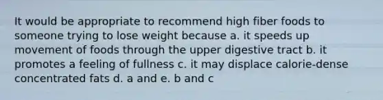 It would be appropriate to recommend high fiber foods to someone trying to lose weight because a. it speeds up movement of foods through the upper digestive tract b. it promotes a feeling of fullness c. it may displace calorie-dense concentrated fats d. a and e. b and c