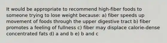 It would be appropriate to recommend high-fiber foods to someone trying to lose weight because: a) fiber speeds up movement of foods through the upper digestive tract b) fiber promotes a feeling of fullness c) fiber may displace calorie-dense concentrated fats d) a and b e) b and c