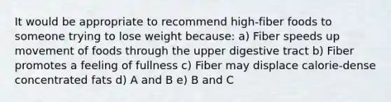 It would be appropriate to recommend high-fiber foods to someone trying to lose weight because: a) Fiber speeds up movement of foods through the upper digestive tract b) Fiber promotes a feeling of fullness c) Fiber may displace calorie-dense concentrated fats d) A and B e) B and C