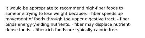 It would be appropriate to recommend high-fiber foods to someone trying to lose weight because:​ - ​fiber speeds up movement of foods through the upper digestive tract. ​- fiber binds energy-yielding nutrients. - ​fiber may displace nutrient-dense foods. ​- fiber-rich foods are typically calorie free.