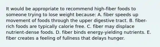 It would be appropriate to recommend high-fiber foods to someone trying to lose weight because:​ A. fiber speeds up movement of foods through the upper digestive tract. B. ​fiber-rich foods are typically calorie free. C. ​fiber may displace nutrient-dense foods. D. ​fiber binds energy-yielding nutrients. E. ​fiber creates a feeling of fullness that delays hunger.