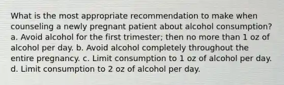 What is the most appropriate recommendation to make when counseling a newly pregnant patient about alcohol consumption? a. Avoid alcohol for the first trimester; then no <a href='https://www.questionai.com/knowledge/keWHlEPx42-more-than' class='anchor-knowledge'>more than</a> 1 oz of alcohol per day. b. Avoid alcohol completely throughout the entire pregnancy. c. Limit consumption to 1 oz of alcohol per day. d. Limit consumption to 2 oz of alcohol per day.