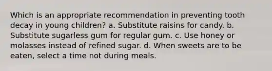 Which is an appropriate recommendation in preventing tooth decay in young children? a. Substitute raisins for candy. b. Substitute sugarless gum for regular gum. c. Use honey or molasses instead of refined sugar. d. When sweets are to be eaten, select a time not during meals.