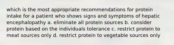 which is the most appropriate recommendations for protein intake for a patient who shows signs and symptoms of hepatic encephalopathy a. eliminate all protein sources b. consider protein based on the individuals tolerance c. restrict protein to meat sources only d. restrict protein to vegetable sources only