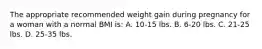 The appropriate recommended weight gain during pregnancy for a woman with a normal BMI is: A. 10-15 lbs. B. 6-20 lbs. C. 21-25 lbs. D. 25-35 lbs.