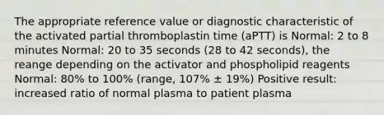 The appropriate reference value or diagnostic characteristic of the activated partial thromboplastin time (aPTT) is Normal: 2 to 8 minutes Normal: 20 to 35 seconds (28 to 42 seconds), the reange depending on the activator and phospholipid reagents Normal: 80% to 100% (range, 107% ± 19%) Positive result: increased ratio of normal plasma to patient plasma