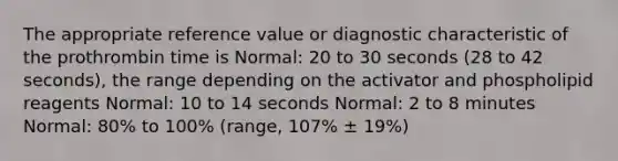 The appropriate reference value or diagnostic characteristic of the prothrombin time is Normal: 20 to 30 seconds (28 to 42 seconds), the range depending on the activator and phospholipid reagents Normal: 10 to 14 seconds Normal: 2 to 8 minutes Normal: 80% to 100% (range, 107% ± 19%)