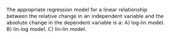 The appropriate regression model for a linear relationship between the relative change in an independent variable and the absolute change in the dependent variable is a: A) log-lin model. B) lin-log model. C) lin-lin model.