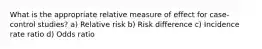 What is the appropriate relative measure of effect for case-control studies? a) Relative risk b) Risk difference c) Incidence rate ratio d) Odds ratio