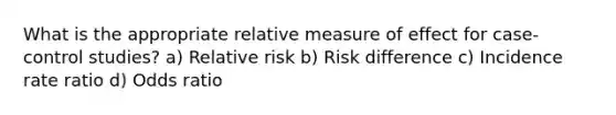 What is the appropriate relative measure of effect for case-control studies? a) Relative risk b) Risk difference c) Incidence rate ratio d) Odds ratio