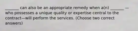 _______ can also be an appropriate remedy when a(n) _______ —who possesses a unique quality or expertise central to the contract—will perform the services. (Choose two correct answers)