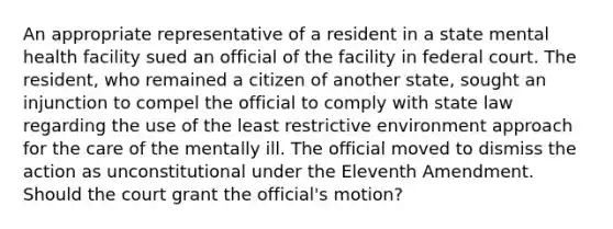 An appropriate representative of a resident in a state mental health facility sued an official of the facility in federal court. The resident, who remained a citizen of another state, sought an injunction to compel the official to comply with state law regarding the use of the least restrictive environment approach for the care of the mentally ill. The official moved to dismiss the action as unconstitutional under the Eleventh Amendment. Should the court grant the official's motion?