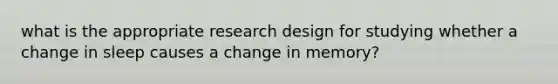 what is the appropriate research design for studying whether a change in sleep causes a change in memory?