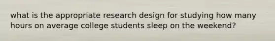 what is the appropriate research design for studying how many hours on average college students sleep on the weekend?