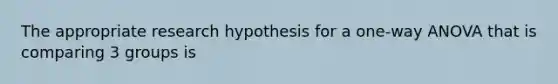 The appropriate research hypothesis for a one-way ANOVA that is comparing 3 groups is