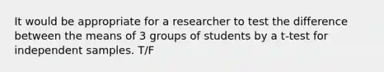 It would be appropriate for a researcher to test the difference between the means of 3 groups of students by a t-test for independent samples. T/F