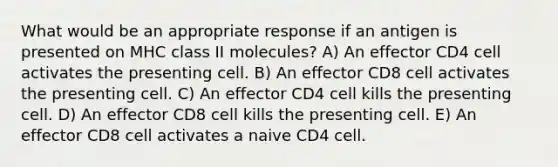 What would be an appropriate response if an antigen is presented on MHC class II molecules? A) An effector CD4 cell activates the presenting cell. B) An effector CD8 cell activates the presenting cell. C) An effector CD4 cell kills the presenting cell. D) An effector CD8 cell kills the presenting cell. E) An effector CD8 cell activates a naive CD4 cell.