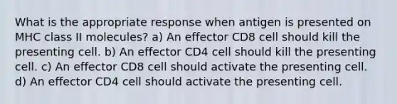 What is the appropriate response when antigen is presented on MHC class II molecules? a) An effector CD8 cell should kill the presenting cell. b) An effector CD4 cell should kill the presenting cell. c) An effector CD8 cell should activate the presenting cell. d) An effector CD4 cell should activate the presenting cell.