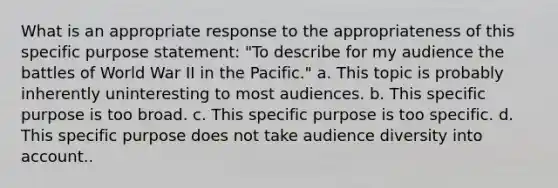 What is an appropriate response to the appropriateness of this specific purpose statement: "To describe for my audience the battles of World War II in the Pacific." a. This topic is probably inherently uninteresting to most audiences. b. This specific purpose is too broad. c. This specific purpose is too specific. d. This specific purpose does not take audience diversity into account..