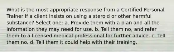 What is the most appropriate response from a Certified Personal Trainer if a client insists on using a steroid or other harmful substance? Select one: a. Provide them with a plan and all the information they may need for use. b. Tell them no, and refer them to a licensed medical professional for further advice. c. Tell them no. d. Tell them it could help with their training.