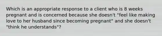 Which is an appropriate response to a client who is 8 weeks pregnant and is concerned because she doesn't "feel like making love to her husband since becoming pregnant" and she doesn't "think he understands"?