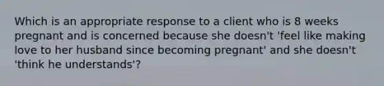 Which is an appropriate response to a client who is 8 weeks pregnant and is concerned because she doesn't 'feel like making love to her husband since becoming pregnant' and she doesn't 'think he understands'?