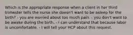 Which is the appropriate response when a client in her third trimester tells the nurse she doesn't want to be asleep for the birth? - you are worried about too much pain. - you don't want to be awake during the birth. - I can understand that because labor is uncomfortable. - I will tell your HCP about this request.