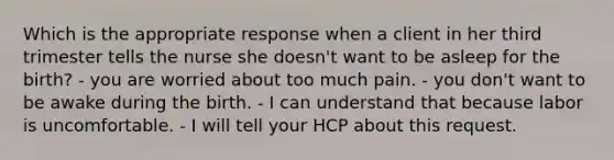 Which is the appropriate response when a client in her third trimester tells the nurse she doesn't want to be asleep for the birth? - you are worried about too much pain. - you don't want to be awake during the birth. - I can understand that because labor is uncomfortable. - I will tell your HCP about this request.