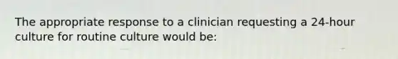 The appropriate response to a clinician requesting a 24-hour culture for routine culture would be: