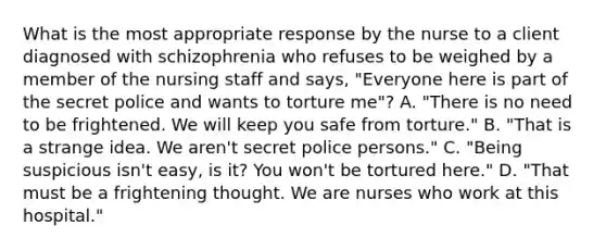 What is the most appropriate response by the nurse to a client diagnosed with schizophrenia who refuses to be weighed by a member of the nursing staff and says, "Everyone here is part of the secret police and wants to torture me"? A. "There is no need to be frightened. We will keep you safe from torture." B. "That is a strange idea. We aren't secret police persons." C. "Being suspicious isn't easy, is it? You won't be tortured here." D. "That must be a frightening thought. We are nurses who work at this hospital."