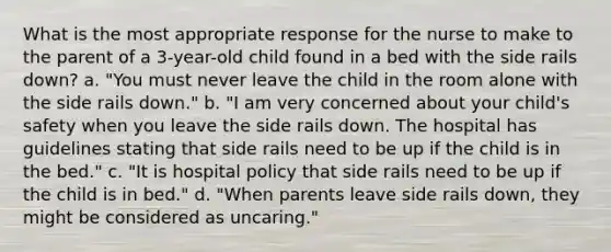 What is the most appropriate response for the nurse to make to the parent of a 3-year-old child found in a bed with the side rails down? a. "You must never leave the child in the room alone with the side rails down." b. "I am very concerned about your child's safety when you leave the side rails down. The hospital has guidelines stating that side rails need to be up if the child is in the bed." c. "It is hospital policy that side rails need to be up if the child is in bed." d. "When parents leave side rails down, they might be considered as uncaring."