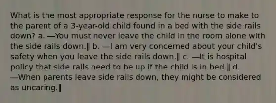 What is the most appropriate response for the nurse to make to the parent of a 3-year-old child found in a bed with the side rails down? a. ―You must never leave the child in the room alone with the side rails down.‖ b. ―I am very concerned about your child's safety when you leave the side rails down.‖ c. ―It is hospital policy that side rails need to be up if the child is in bed.‖ d. ―When parents leave side rails down, they might be considered as uncaring.‖