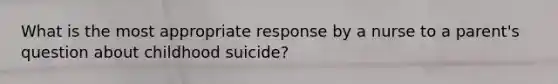 What is the most appropriate response by a nurse to a parent's question about childhood suicide?