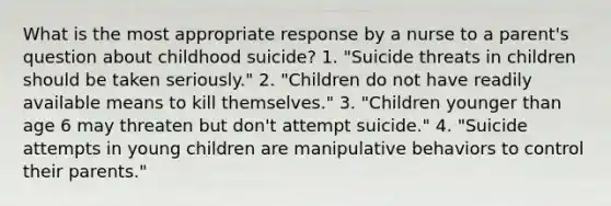 What is the most appropriate response by a nurse to a parent's question about childhood suicide? 1. "Suicide threats in children should be taken seriously." 2. "Children do not have readily available means to kill themselves." 3. "Children younger than age 6 may threaten but don't attempt suicide." 4. "Suicide attempts in young children are manipulative behaviors to control their parents."